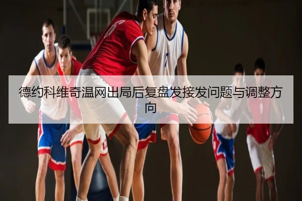 德约科维奇温网出局后复盘发接发问题与调整方向